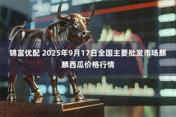 锦富优配 2025年9月17日全国主要批发市场麒麟西瓜价格行情