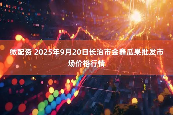 微配资 2025年9月20日长治市金鑫瓜果批发市场价格行情