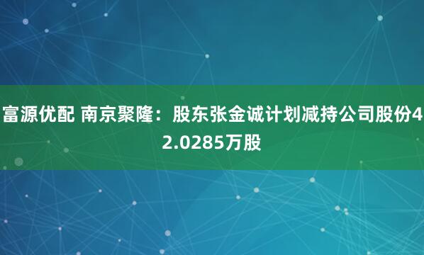 富源优配 南京聚隆：股东张金诚计划减持公司股份42.0285万股