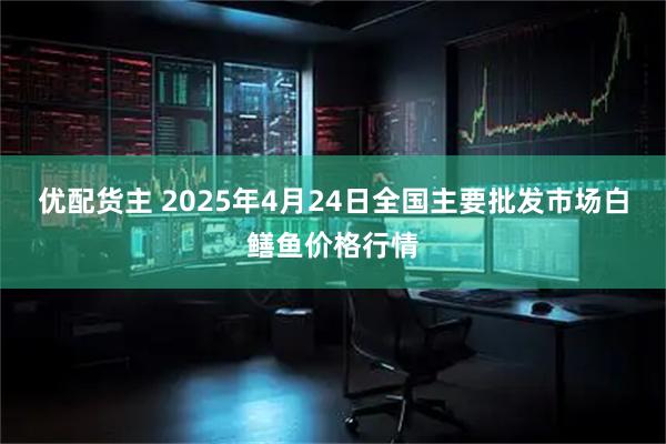 优配货主 2025年4月24日全国主要批发市场白鳝鱼价格行情