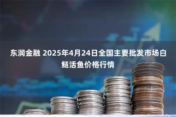 东润金融 2025年4月24日全国主要批发市场白鲢活鱼价格行情