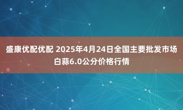 盛康优配优配 2025年4月24日全国主要批发市场白蒜6.0公分价格行情
