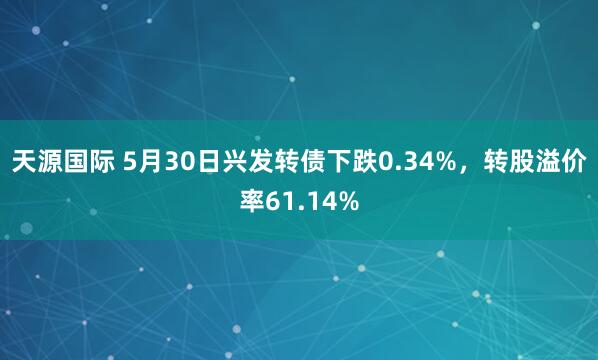 天源国际 5月30日兴发转债下跌0.34%，转股溢价率61.14%