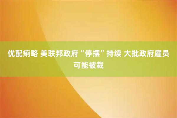 优配痢略 美联邦政府“停摆”持续 大批政府雇员可能被裁