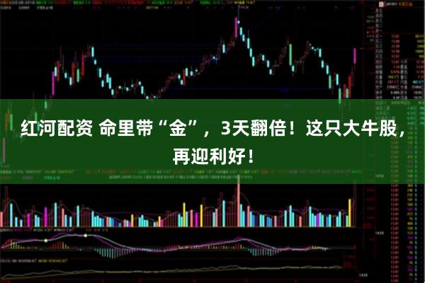 红河配资 命里带“金”，3天翻倍！这只大牛股，再迎利好！