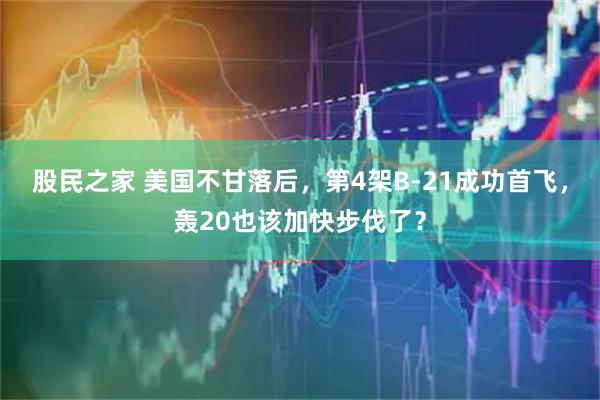 股民之家 美国不甘落后，第4架B-21成功首飞，轰20也该加快步伐了？