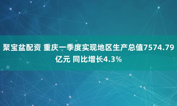 聚宝盆配资 重庆一季度实现地区生产总值7574.79亿元 同比增长4.3%