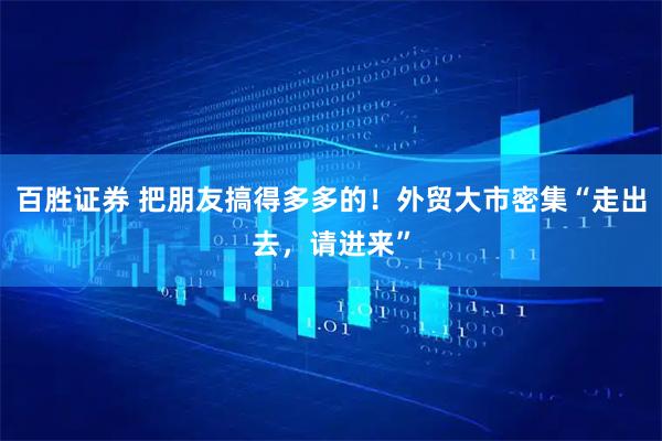 百胜证券 把朋友搞得多多的！外贸大市密集“走出去，请进来”