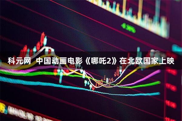 科元网  中国动画电影《哪吒2》在北欧国家上映