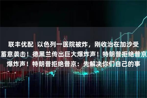 联丰优配  以色列一医院被炸，刚收治在加沙受伤的士兵，伊朗：不是蓄意袭击！德黑兰传出巨大爆炸声！特朗普拒绝普京：先解决你们自己的事
