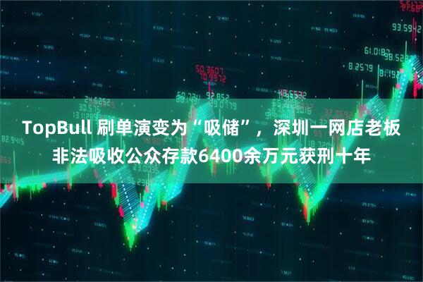 TopBull 刷单演变为“吸储”，深圳一网店老板非法吸收公众存款6400余万元获刑十年