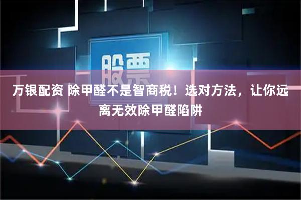 万银配资 除甲醛不是智商税！选对方法，让你远离无效除甲醛陷阱