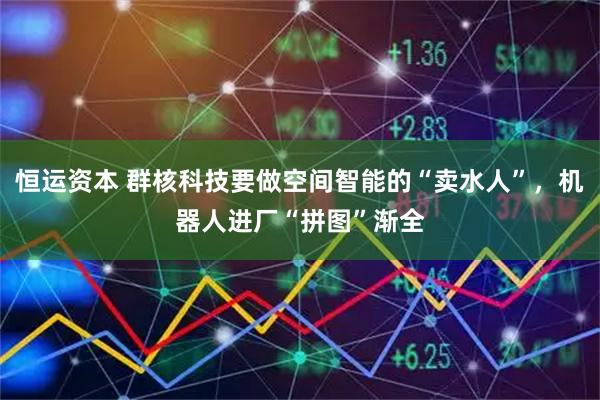 恒运资本 群核科技要做空间智能的“卖水人”，机器人进厂“拼图”渐全