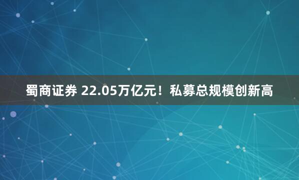 蜀商证券 22.05万亿元！私募总规模创新高