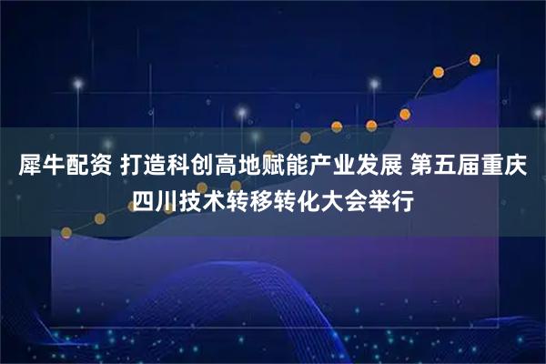犀牛配资 打造科创高地赋能产业发展 第五届重庆四川技术转移转化大会举行