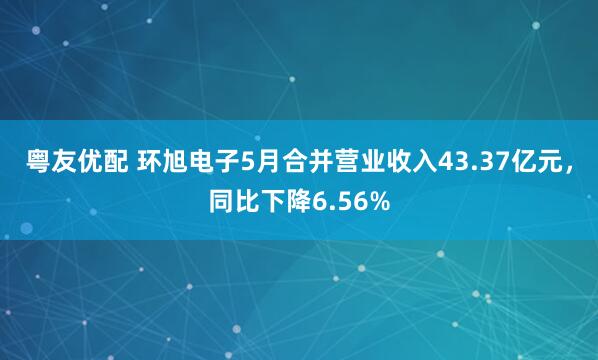 粤友优配 环旭电子5月合并营业收入43.37亿元，同比下降6.56%
