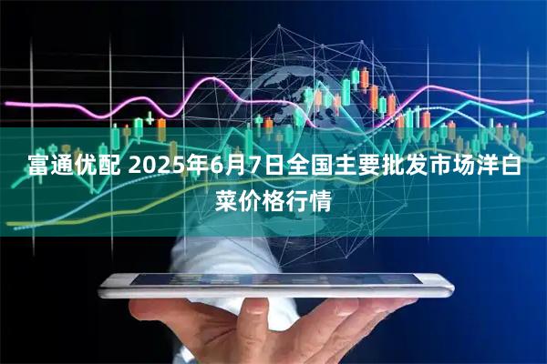 富通优配 2025年6月7日全国主要批发市场洋白菜价格行情