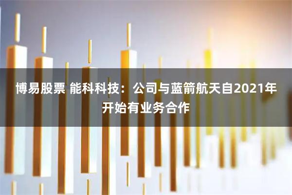 博易股票 能科科技：公司与蓝箭航天自2021年开始有业务合作