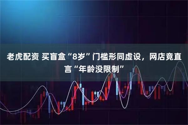 老虎配资 买盲盒“8岁”门槛形同虚设，网店竟直言“年龄没限制”