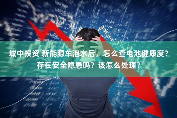 城中投资 新能源车泡水后，怎么查电池健康度？存在安全隐患吗？该怎么处理？